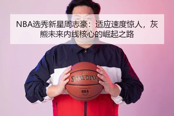 NBA选秀新星周志豪：适应速度惊人，灰熊未来内线核心的崛起之路